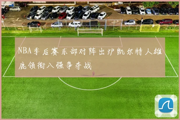 NBA季后赛东部对阵出炉凯尔特人雄鹿领衔八强争夺战