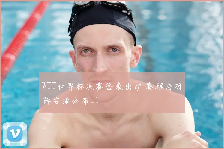 WTT世界杯决赛签表出炉 赛程与对阵安排公布_1