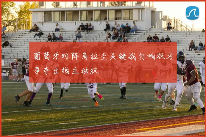 葡萄牙对阵乌拉圭关键战打响双方争夺出线主动权