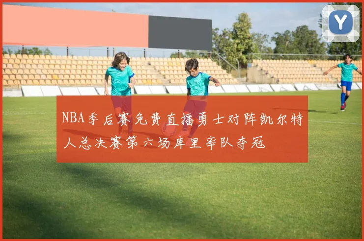 NBA季后赛免费直播勇士对阵凯尔特人总决赛第六场库里率队夺冠