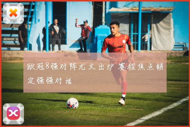 欧冠8强对阵尤文出炉 赛程焦点锁定强强对话