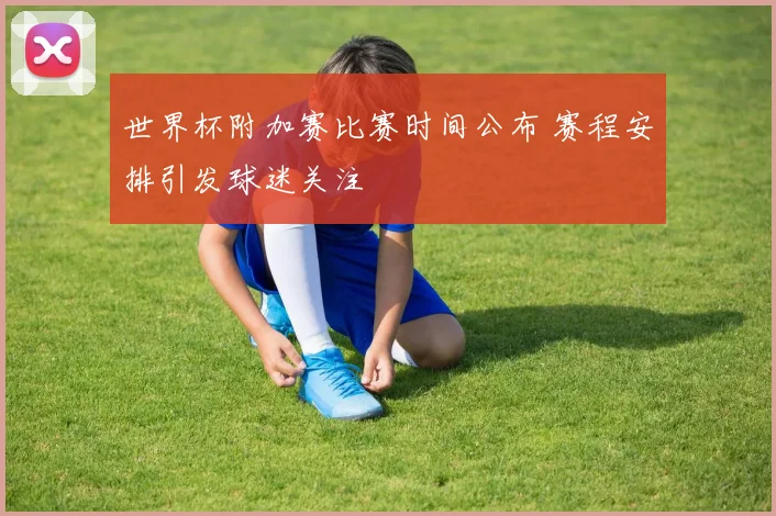 世界杯附加赛比赛时间公布 赛程安排引发球迷关注