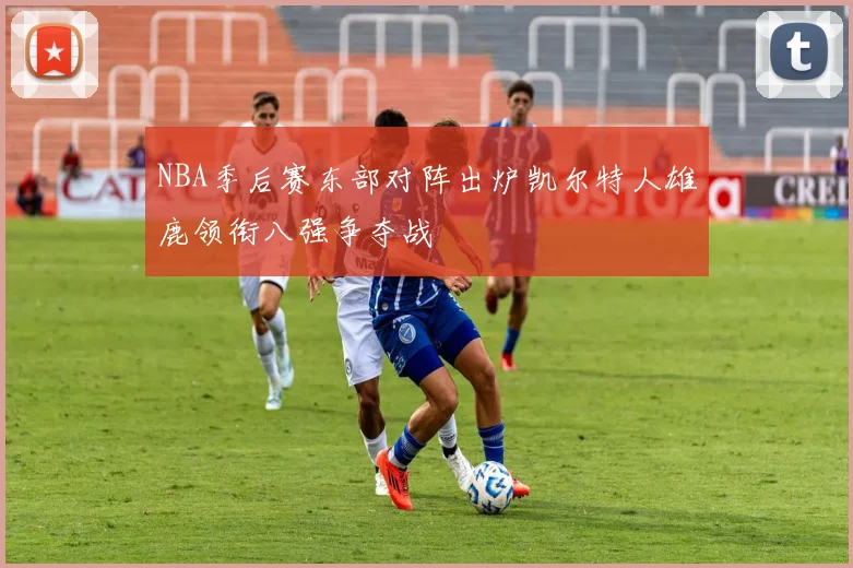 NBA季后赛东部对阵出炉凯尔特人雄鹿领衔八强争夺战