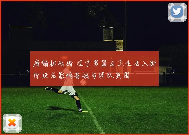 唐翰林结婚 辽宁男篮后卫生活入新阶段或影响备战与团队氛围