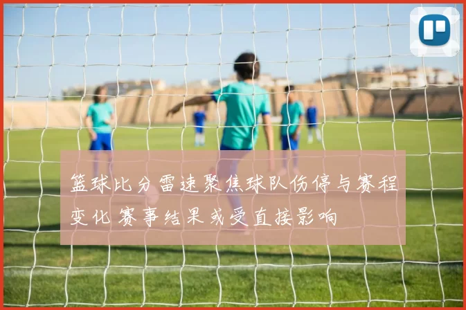 篮球比分雷速聚焦球队伤停与赛程变化 赛事结果或受直接影响