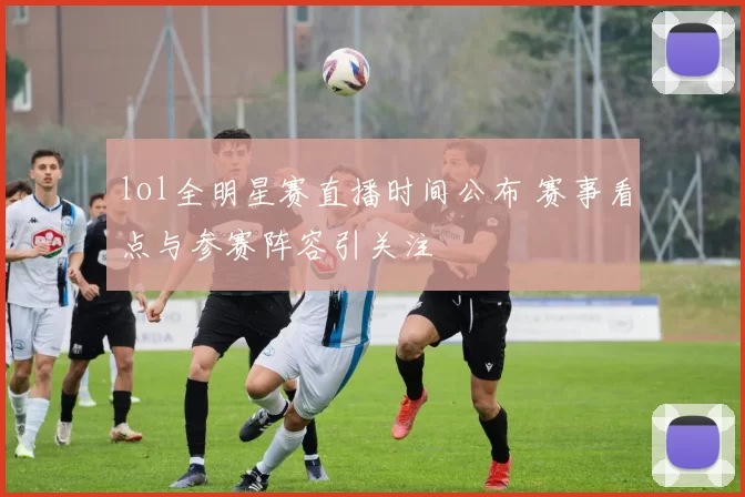 lol全明星赛直播时间公布 赛事看点与参赛阵容引关注
