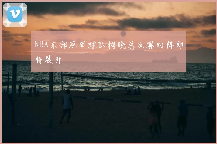 NBA东部冠军球队揭晓总决赛对阵即将展开