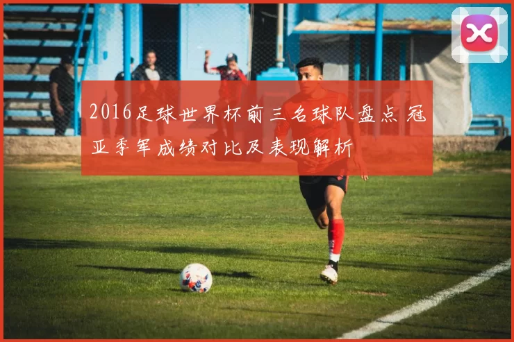 2016足球世界杯前三名球队盘点 冠亚季军成绩对比及表现解析