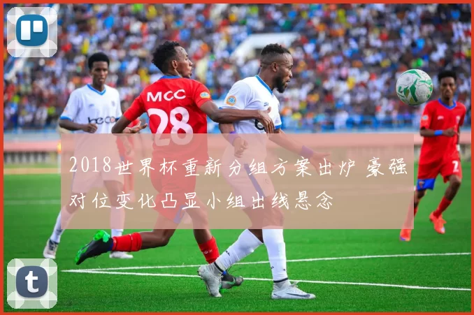 2018世界杯重新分组方案出炉 豪强对位变化凸显小组出线悬念