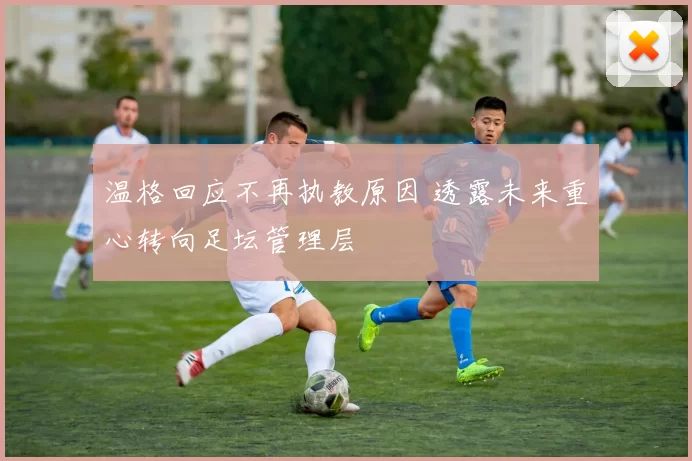 温格回应不再执教原因 透露未来重心转向足坛管理层