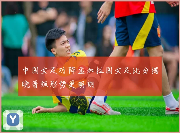中国女足对阵孟加拉国女足比分揭晓晋级形势更明朗