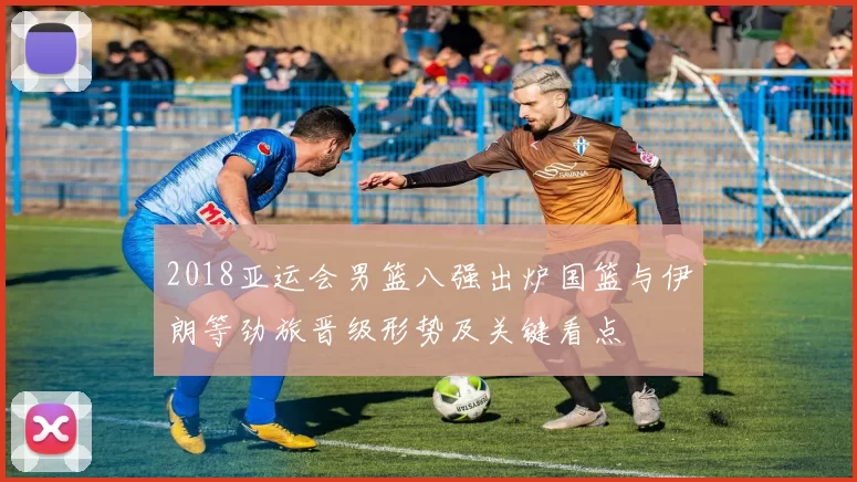 2018亚运会男篮八强出炉国篮与伊朗等劲旅晋级形势及关键看点