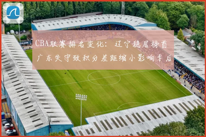 CBA联赛排名变化:辽宁稳居榜首 广东失守致积分差距缩小影响季后赛