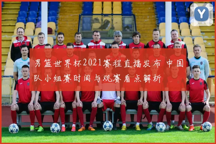 男篮世界杯2021赛程直播发布 中国队小组赛时间与观赛看点解析