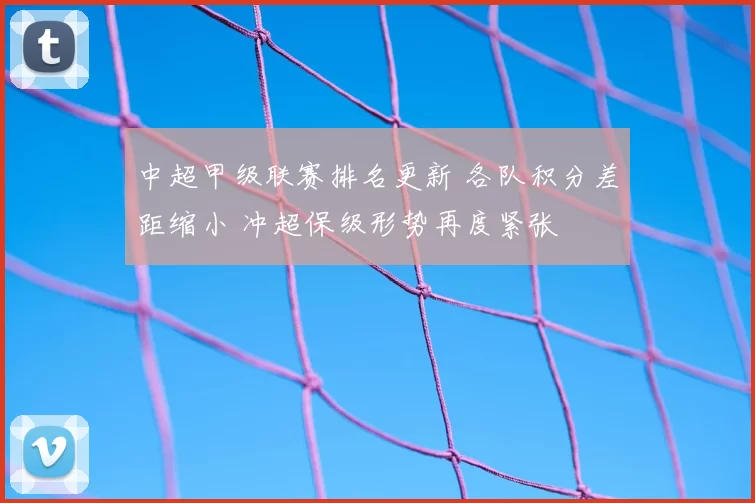 中超甲级联赛排名更新 各队积分差距缩小 冲超保级形势再度紧张