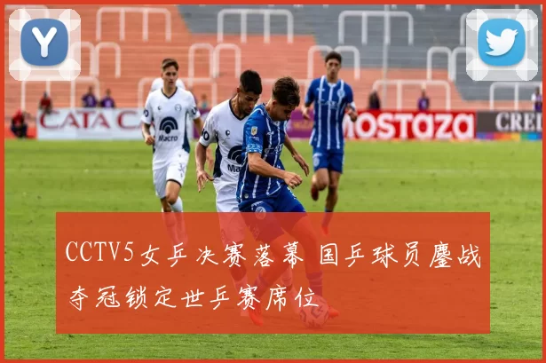 CCTV5女乒决赛落幕 国乒球员鏖战夺冠锁定世乒赛席位