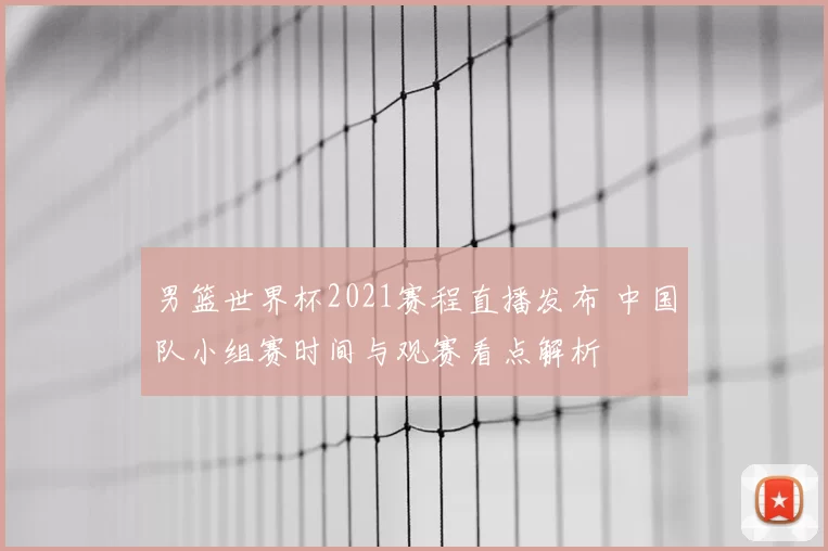 男篮世界杯2021赛程直播发布 中国队小组赛时间与观赛看点解析