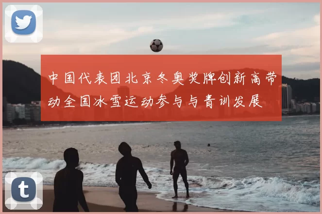中国代表团北京冬奥奖牌创新高带动全国冰雪运动参与与青训发展
