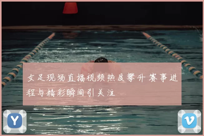 女足现场直播视频热度攀升 赛事进程与精彩瞬间引关注