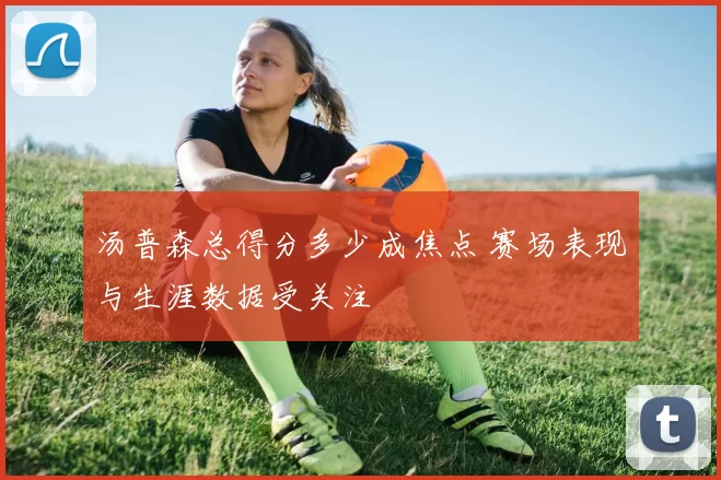 汤普森总得分多少成焦点 赛场表现与生涯数据受关注