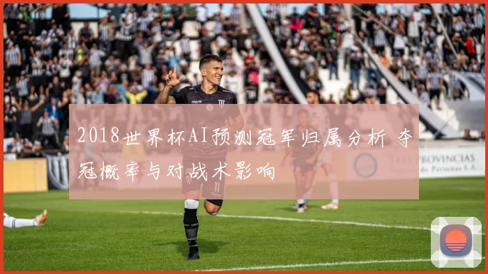 2018世界杯AI预测冠军归属分析 夺冠概率与对战术影响