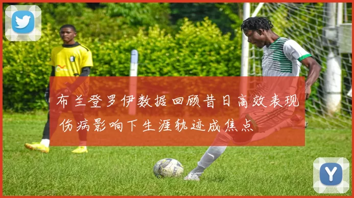 布兰登罗伊数据回顾昔日高效表现 伤病影响下生涯轨迹成焦点