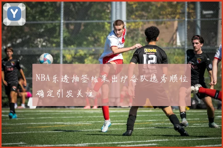 NBA乐透抽签结果出炉各队选秀顺位确定引发关注