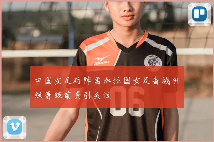 中国女足对阵孟加拉国女足备战升级晋级前景引关注