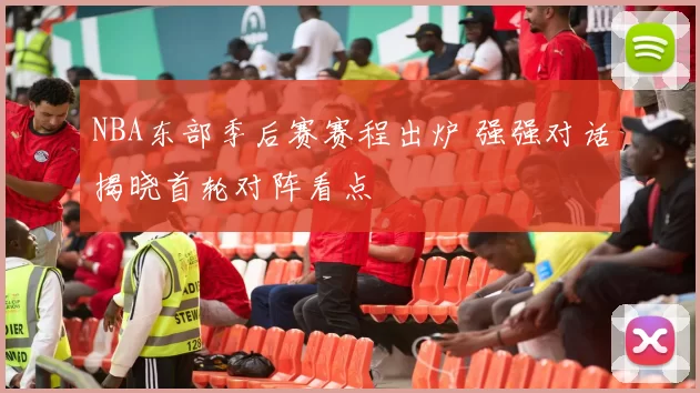 NBA东部季后赛赛程出炉 强强对话揭晓首轮对阵看点