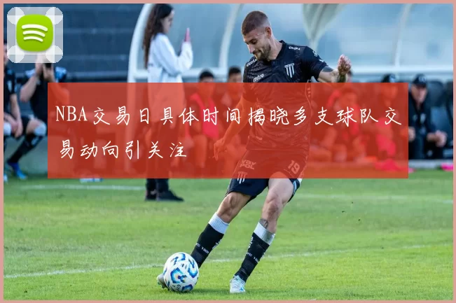 NBA交易日具体时间揭晓多支球队交易动向引关注
