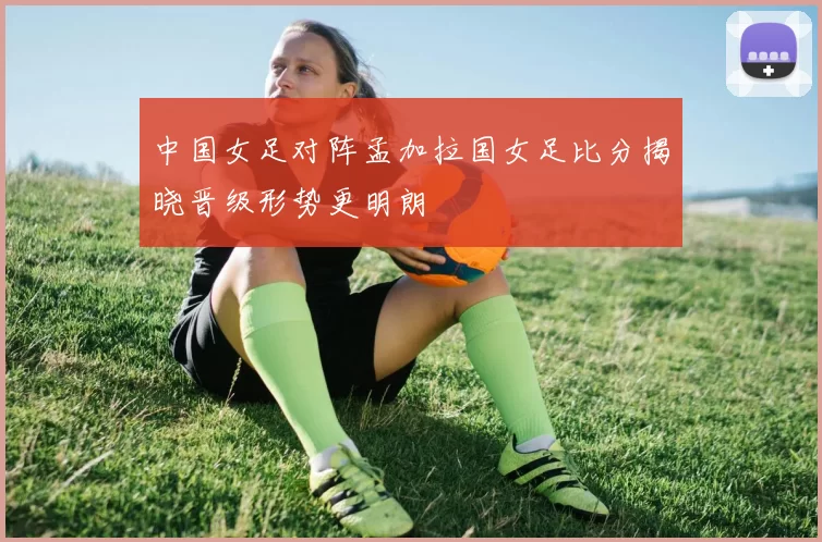 中国女足对阵孟加拉国女足比分揭晓晋级形势更明朗