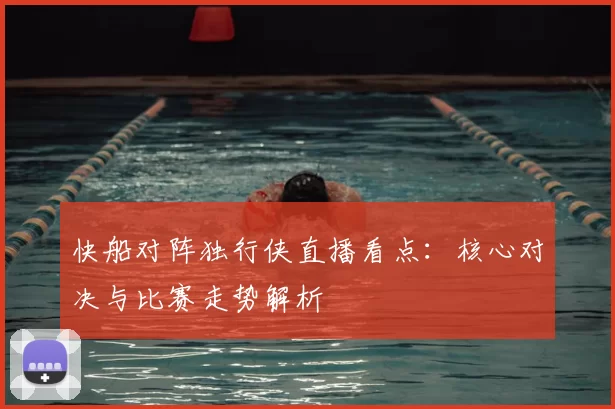 快船对阵独行侠直播看点：核心对决与比赛走势解析