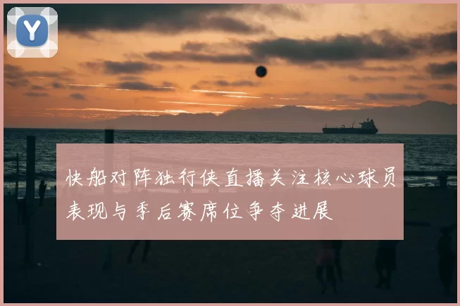 快船对阵独行侠直播关注核心球员表现与季后赛席位争夺进展