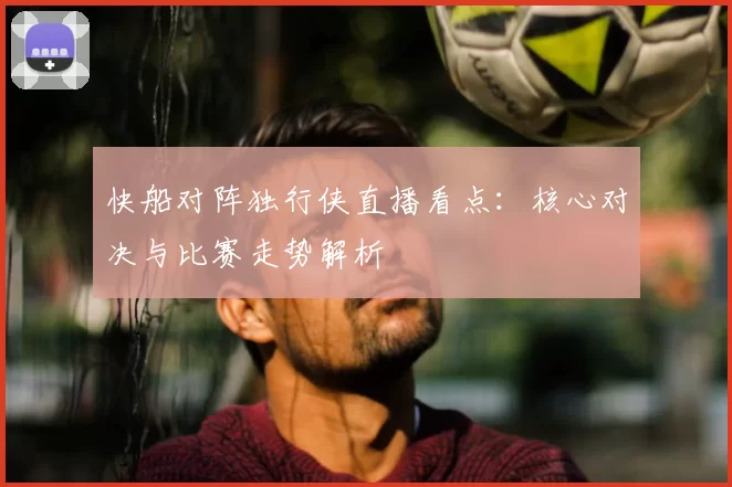 快船对阵独行侠直播看点：核心对决与比赛走势解析