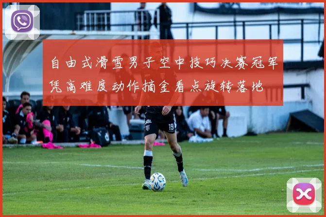 自由式滑雪男子空中技巧决赛冠军凭高难度动作摘金看点旋转落地
