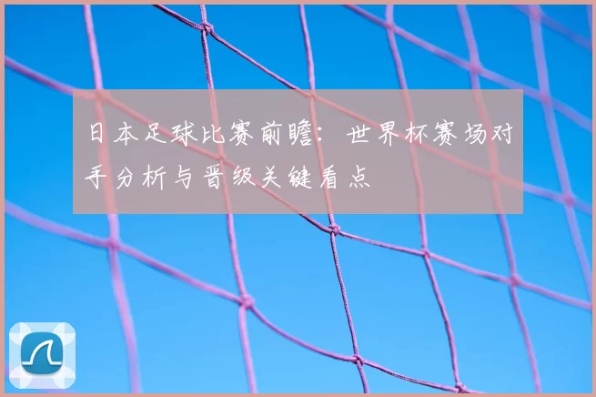 日本足球比赛前瞻:世界杯赛场对手分析与晋级关键看点