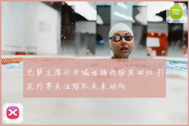 巴萨主席公开喊话梅西盼其回归 引发外界关注球队未来动向