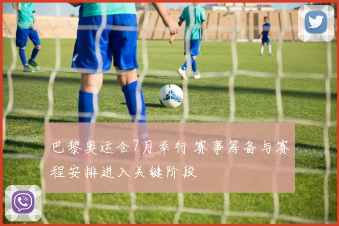 巴黎奥运会7月举行 赛事筹备与赛程安排进入关键阶段