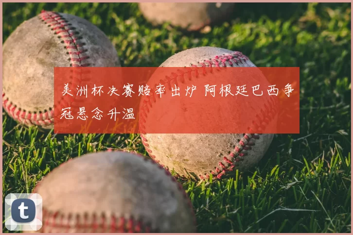 美洲杯决赛赔率出炉 阿根廷巴西争冠悬念升温