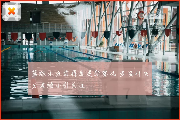 篮球比分雷再度更新赛况 多场对决分差缩小引关注