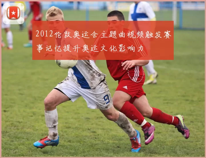 2012伦敦奥运会主题曲视频触发赛事记忆提升奥运文化影响力