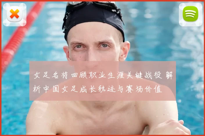 女足名将回顾职业生涯关键战役 解析中国女足成长轨迹与赛场价值