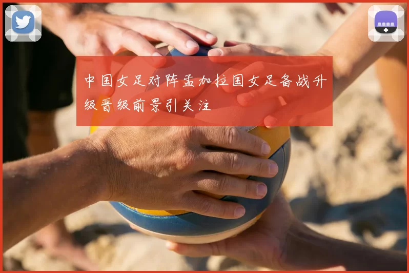 中国女足对阵孟加拉国女足备战升级晋级前景引关注