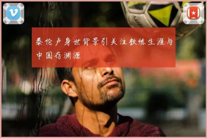 泰伦卢身世背景引关注教练生涯与中国存渊源