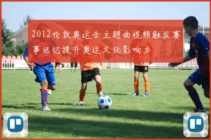2012伦敦奥运会主题曲视频触发赛事记忆提升奥运文化影响力