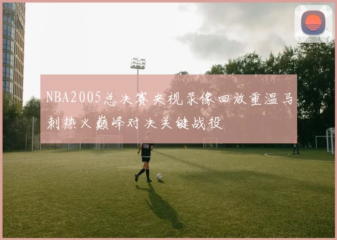 NBA2005总决赛央视录像回放重温马刺热火巅峰对决关键战役