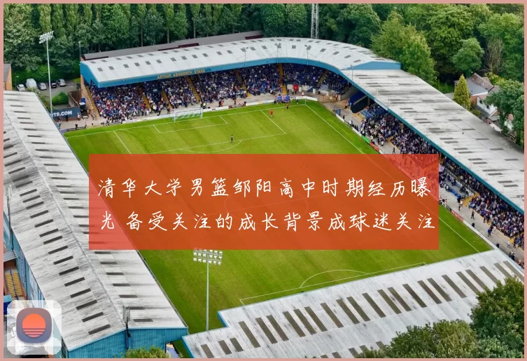 清华大学男篮邹阳高中时期经历曝光 备受关注的成长背景成球迷关注点