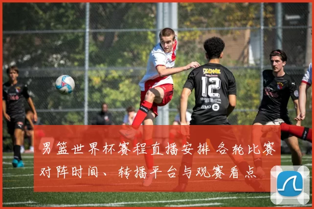 男篮世界杯赛程直播安排 各轮比赛对阵时间、转播平台与观赛看点