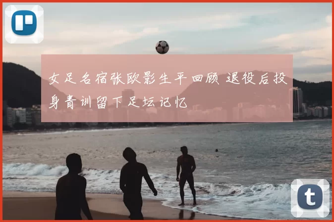 女足名宿张欧影生平回顾 退役后投身青训留下足坛记忆