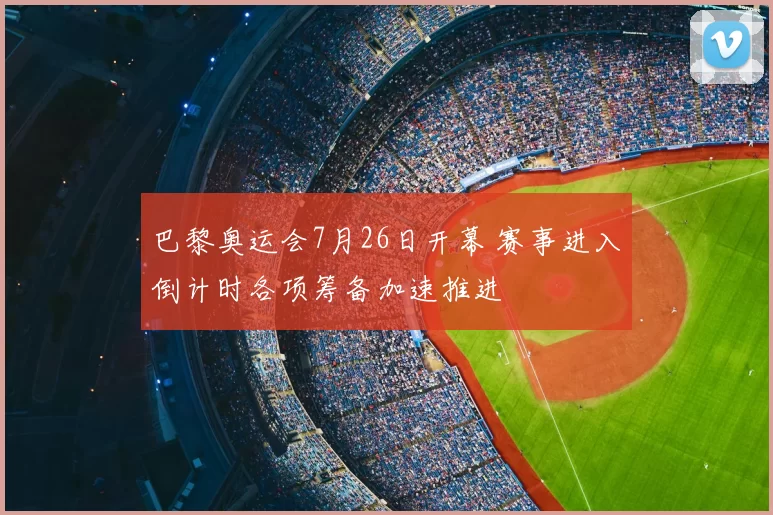 巴黎奥运会7月26日开幕 赛事进入倒计时各项筹备加速推进